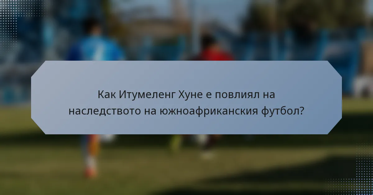 Как Итумеленг Хуне е повлиял на наследството на южноафриканския футбол?