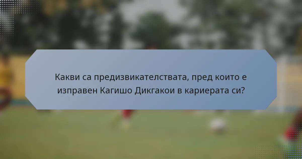 Какви са предизвикателствата, пред които е изправен Кагишо Дикгакои в кариерата си?